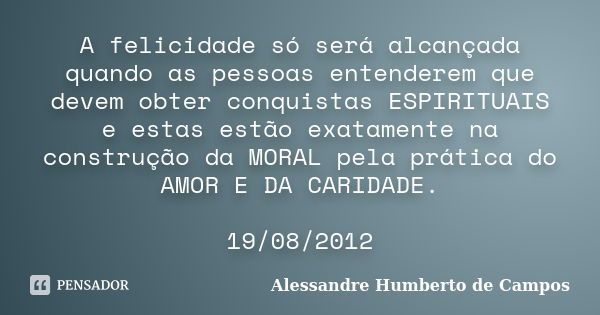 A felicidade só será alcançada quando as pessoas entenderem que devem obter conquistas ESPIRITUAIS e estas estão exatamente na construção da MORAL pela prática ... Frase de Alessandre Humberto de Campos.