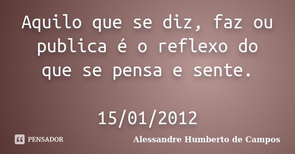 Aquilo que se diz, faz ou publica é o reflexo do que se pensa e sente. 15/01/2012... Frase de Alessandre Humberto de Campos.