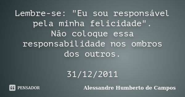 Lembre-se: "Eu sou responsável pela minha felicidade". Não coloque essa responsabilidade nos ombros dos outros. 31/12/2011... Frase de Alessandre Humberto de Campos.