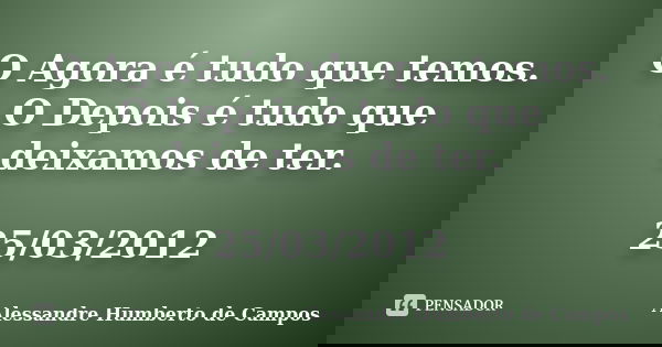 O Agora é tudo que temos. O Depois é tudo que deixamos de ter. 25/03/2012... Frase de Alessandre Humberto de Campos.