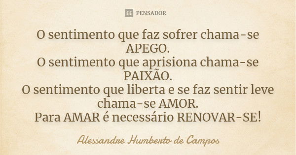 O sentimento que faz sofrer chama-se APEGO. O sentimento que aprisiona chama-se PAIXÃO. O sentimento que liberta e se faz sentir leve chama-se AMOR. Para AMAR é... Frase de Alessandre Humberto de Campos.