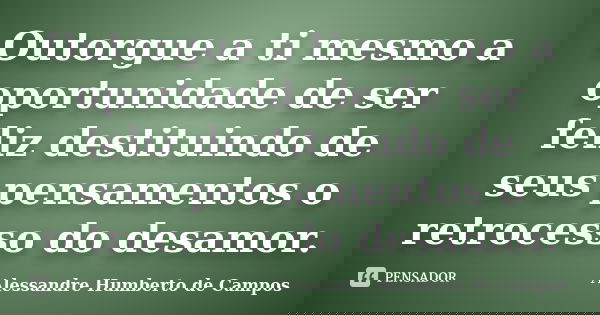 Outorgue a ti mesmo a oportunidade de ser feliz destituindo de seus pensamentos o retrocesso do desamor.... Frase de Alessandre Humberto de Campos.