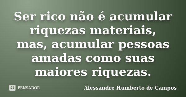 Ser rico não é acumular riquezas materiais, mas, acumular pessoas amadas como suas maiores riquezas.... Frase de Alessandre Humberto de Campos.