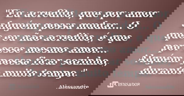 "Eu acredito, que por amor alguém possa mudar... O que eu não acredito, é que por esse mesmo amor... Alguém possa ficar sozinho, durante muito tempo."... Frase de Alessandre.