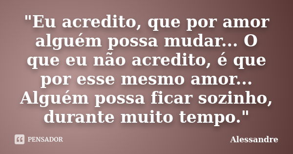 "Eu acredito, que por amor alguém possa mudar... O que eu não acredito, é que por esse mesmo amor... Alguém possa ficar sozinho, durante muito tempo."... Frase de Alessandre.