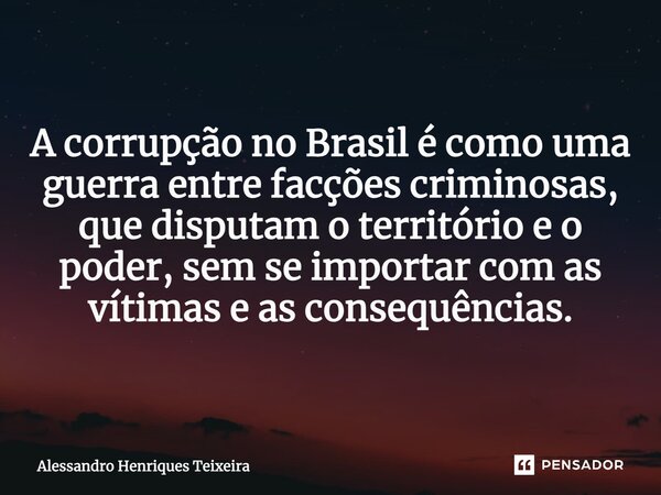 ⁠A corrupção no Brasil é como uma guerra entre facções criminosas, que disputam o território e o poder, sem se importar com as vítimas e as consequências.... Frase de Alessandro Henriques Teixeira.