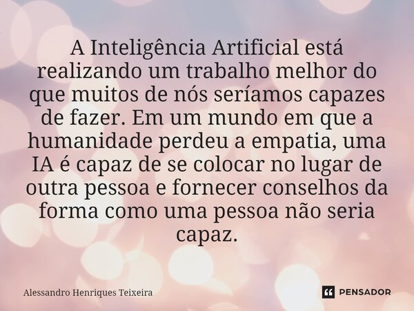 ⁠A Inteligência Artificial está realizando um trabalho melhor do que muitos de nós seríamos capazes de fazer. Em um mundo em que a humanidade perdeu a empatia, ... Frase de Alessandro Henriques Teixeira.