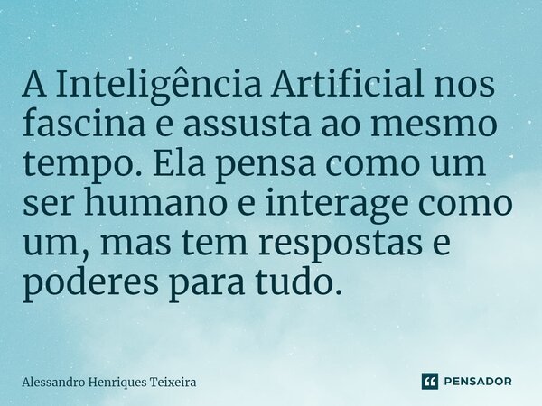 ⁠A Inteligência Artificial nos fascina e assusta ao mesmo tempo. Ela pensa como um ser humano e interage como um, mas tem respostas e poderes para tudo.... Frase de Alessandro Henriques Teixeira.