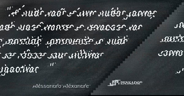 " Á vida não é um vídeo game, onde você morre e renasce na outra partida, aproveite a vida como se fosse sua última jogatina. "... Frase de Alessandro Alexandre.