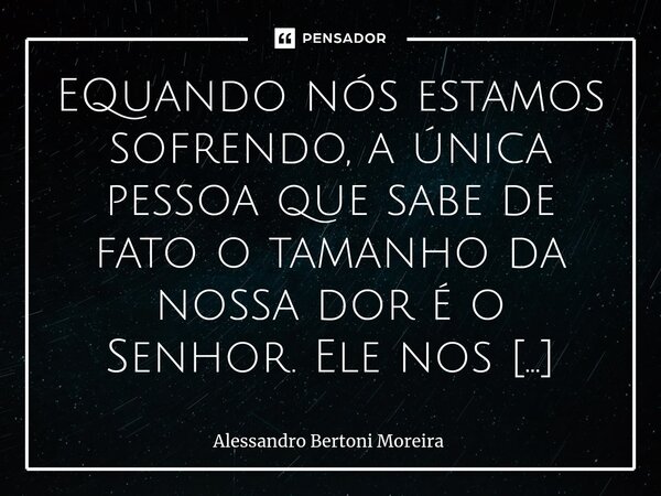 EQuando nós estamos sofrendo, a única pessoa que sabe de fato o tamanho da nossa dor é o Senhor. Ele nos entende, Ele nos conhece, e somente Ele pode fazer algo... Frase de Alessandro Bertoni Moreira.