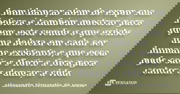 bom!dançar alem de expor sua beleza é também mostrar para quem esta vendo o que existe uma beleza em cada ser humano existente,e que essa pode sair e florir a f... Frase de alessandro fernandes de sousa.