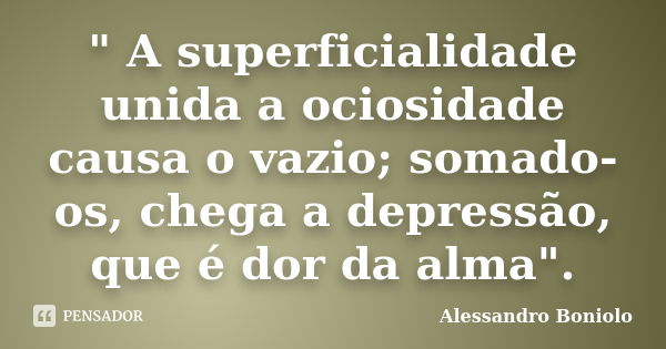 " A superficialidade unida a ociosidade causa o vazio; somado-os, chega a depressão, que é dor da alma".... Frase de Alessandro Boniolo.