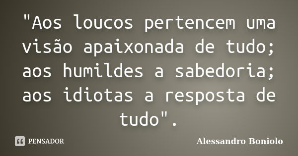 "Aos loucos pertencem uma visão apaixonada de tudo; aos humildes a sabedoria; aos idiotas a resposta de tudo".... Frase de Alessandro Boniolo.