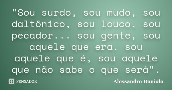 "Sou surdo, sou mudo, sou daltônico, sou louco, sou pecador... sou gente, sou aquele que era. sou aquele que é, sou aquele que não sabe o que será".... Frase de Alessandro Boniolo.