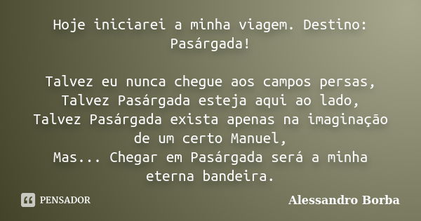 Hoje iniciarei a minha viagem. Destino: Pasárgada! Talvez eu nunca chegue aos campos persas, Talvez Pasárgada esteja aqui ao lado, Talvez Pasárgada exista apena... Frase de Alessandro Borba.