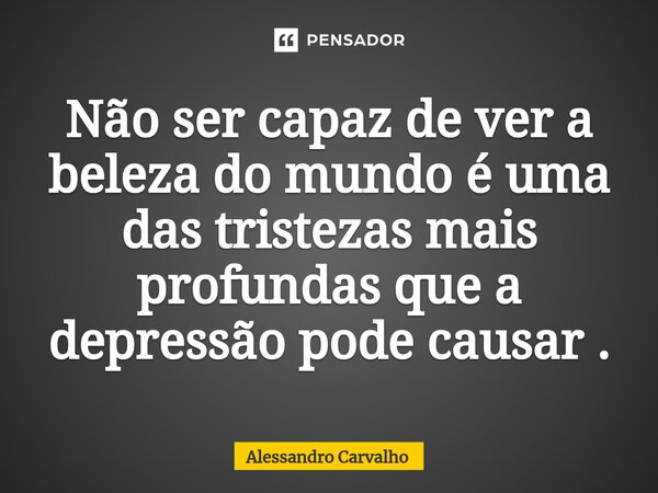 ⁠Não ser capaz de ver a beleza do mundo é uma das tristezas mais profundas que a depressão pode causar .... Frase de Alessandro Carvalho.