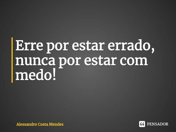 ⁠Erre por estar errado, nunca por estar com medo!... Frase de Alessandro Costa Mendes.