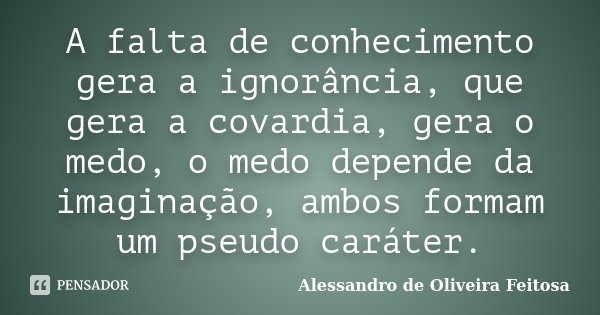 A falta de conhecimento gera a ignorância, que gera a covardia, gera o medo, o medo depende da imaginação, ambos formam um pseudo caráter.... Frase de Alessandro de Oliveira Feitosa.