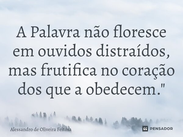 ⁠A Palavra não floresce em ouvidos distraídos, mas frutifica no coração dos que a obedecem."... Frase de Alessandro de Oliveira Feitosa.