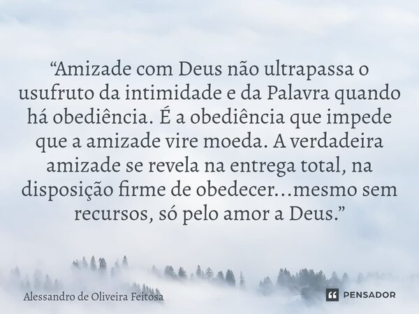 “Amizade com Deus não ultrapassa o usufruto da intimidade e da Palavra quando há obediência. É a obediência que impede que a amizade vire moeda. A verdadeira a... Frase de Alessandro de Oliveira Feitosa.