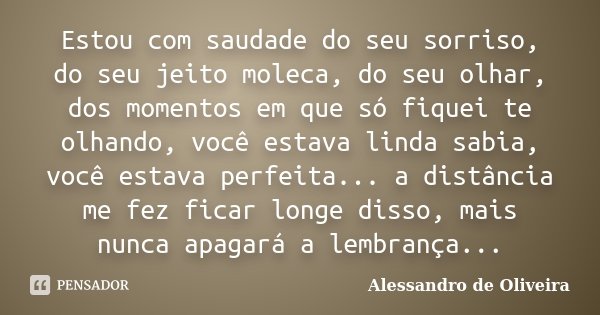 Estou com saudade do seu sorriso, do seu jeito moleca, do seu olhar, dos momentos em que só fiquei te olhando, você estava linda sabia, você estava perfeita... ... Frase de Alessandro de Oliveira.