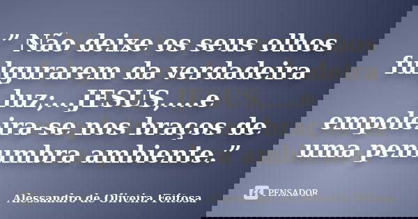 ” Não deixe os seus olhos fulgurarem da verdadeira luz;...JESUS,....e empoleira-se nos braços de uma penumbra ambiente.”... Frase de Alessandro de Oliveira Feitosa..