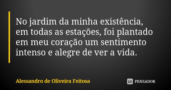 No jardim da minha existência, em todas as estações, foi plantado em meu coração um sentimento intenso e alegre de ver a vida.... Frase de Alessandro de Oliveira Feitosa..