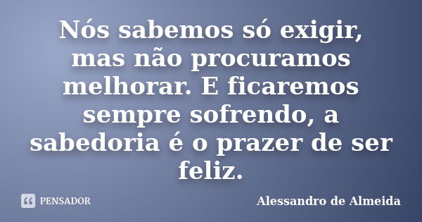 Nós sabemos só exigir, mas não procuramos melhorar. E ficaremos sempre sofrendo, a sabedoria é o prazer de ser feliz.... Frase de Alessandro de Almeida.