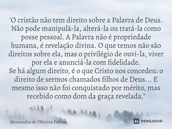 'O cristão não tem direito sobre a Palavra de Deus. Não pode manipulá-la, alterá-la ou tratá-la como posse pessoal. A Palavra não é propriedade humana, é revel... Frase de Alessandro de Oliveira Feitosa.