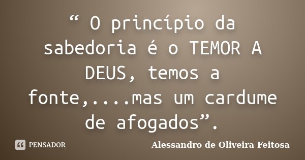 “ O princípio da sabedoria é o TEMOR A DEUS, temos a fonte,....mas um cardume de afogados”.... Frase de Alessandro de Oliveira Feitosa..