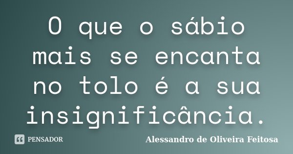 O que o sábio mais se encanta no tolo é a sua insignificância.... Frase de Alessandro de Oliveira Feitosa.
