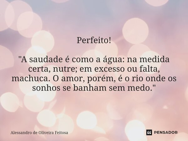 ⁠Perfeito! "A saudade é como a água: na medida certa, nutre; em excesso ou falta, machuca. O amor, porém, é o rio onde os sonhos se banham sem medo."... Frase de Alessandro de Oliveira Feitosa.