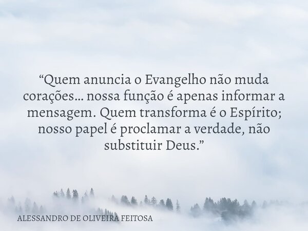 “Quem anuncia o Evangelho não muda corações… nossa função é apenas informar a mensagem. Quem transforma é o Espírito; nosso papel é proclamar a verdade, não sub... Frase de ALESSANDRO DE OLIVEIRA FEITOSA.