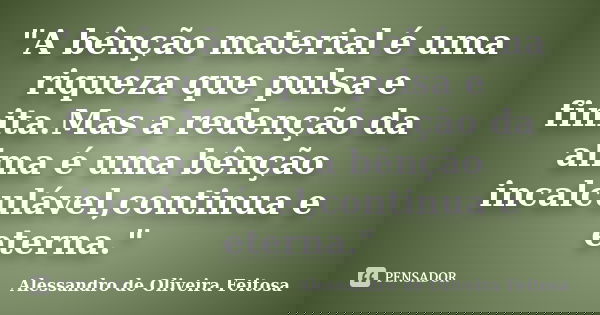 "A bênção material é uma riqueza que pulsa e finita.Mas a redenção da alma é uma bênção incalculável,continua e eterna."... Frase de Alessandro de Oliveira Feitosa..