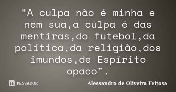 "A culpa não é minha e nem sua,a culpa é das mentiras,do futebol,da política,da religião,dos imundos,de Espírito opaco".... Frase de Alessandro de Oliveira Feitosa.