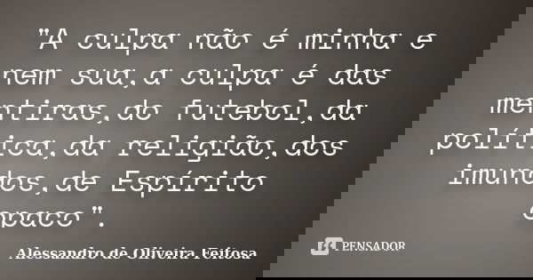 "A culpa não é minha e nem sua,a culpa é das mentiras,do futebol,da política,da religião,dos imundos,de Espírito opaco".... Frase de Alessandro de Oliveira Feitosa.