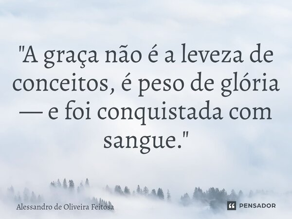 ⁠"A graça não é a leveza de conceitos, é peso de glória — e foi conquistada com sangue."... Frase de Alessandro de Oliveira Feitosa.