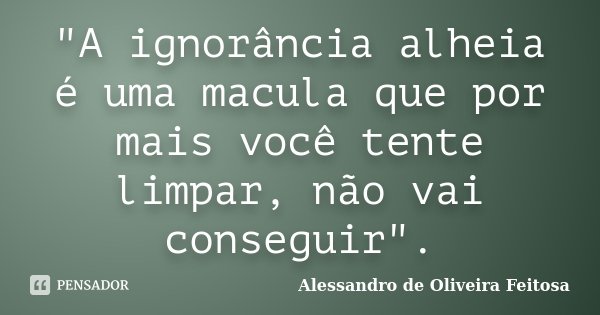"A ignorância alheia é uma macula que por mais você tente limpar, não vai conseguir".... Frase de Alessandro de Oliveira Feitosa.