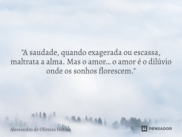 "A saudade, quando exagerada ou escassa, maltrata a alma. Mas o amor… o amor é o dilúvio onde os sonhos florescem."... Frase de Alessandro de Oliveira Feitosa.
