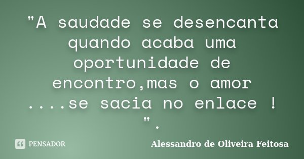 "A saudade se desencanta quando acaba uma oportunidade de encontro,mas o amor ....se sacia no enlace ! ".... Frase de Alessandro de Oliveira Feitosa..