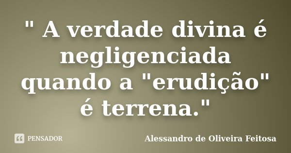 " A verdade divina é negligenciada quando a "erudição" é terrena."... Frase de Alessandro de Oliveira Feitosa.