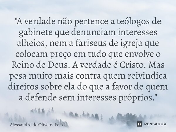 "A verdade não pertence a teólogos de gabinete que denunciam interesses alheios, nem a fariseus de igreja que colocam preço em tudo que envolve o Reino de... Frase de Alessandro de Oliveira Feitosa.