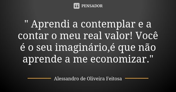 " Aprendi a contemplar e a contar o meu real valor! Você é o seu imaginário,é que não aprende a me economizar."... Frase de Alessandro de Oliveira Feitosa..