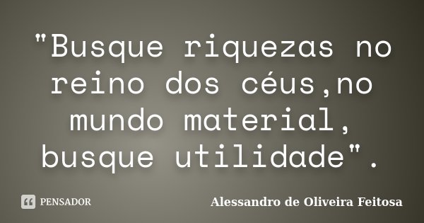 "Busque riquezas no reino dos céus,no mundo material, busque utilidade".... Frase de Alessandro de Oliveira Feitosa.