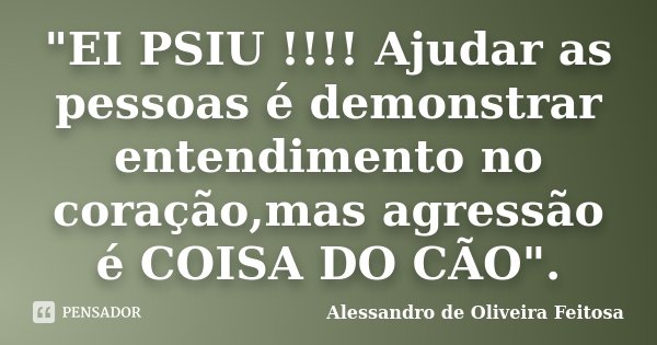 "EI PSIU !!!! Ajudar as pessoas é demonstrar entendimento no coração,mas agressão é COISA DO CÃO".... Frase de Alessandro de Oliveira Feitosa.