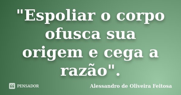 "Espoliar o corpo ofusca sua origem e cega a razão".... Frase de Alessandro de Oliveira Feitosa.