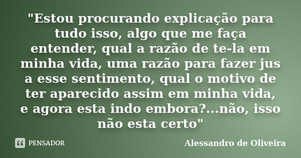 "Estou procurando explicação para tudo isso, algo que me faça entender, qual a razão de te-la em minha vida, uma razão para fazer jus a esse sentimento, qu... Frase de Alessandro de Oliveira.