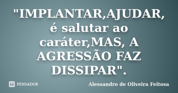 "IMPLANTAR,AJUDAR, é salutar ao caráter,MAS, A AGRESSÃO FAZ DISSIPAR".... Frase de Alessandro de Oliveira Feitosa.