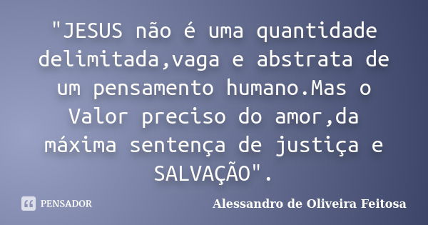 "JESUS não é uma quantidade delimitada,vaga e abstrata de um pensamento humano.Mas o Valor preciso do amor,da máxima sentença de justiça e SALVAÇÃO".... Frase de Alessandro de Oliveira Feitosa.