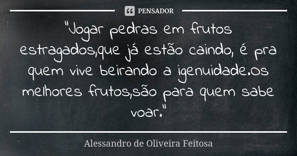 "Jogar pedras em frutos estragados,que já estão caindo, é pra quem vive beirando a igenuidade.Os melhores frutos,são para quem sabe voar."... Frase de Alessandro de Oliveira Feitosa..